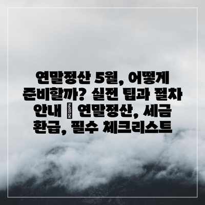 연말정산 5월, 어떻게 준비할까? 실전 팁과 절차 안내 | 연말정산, 세금 환급, 필수 체크리스트