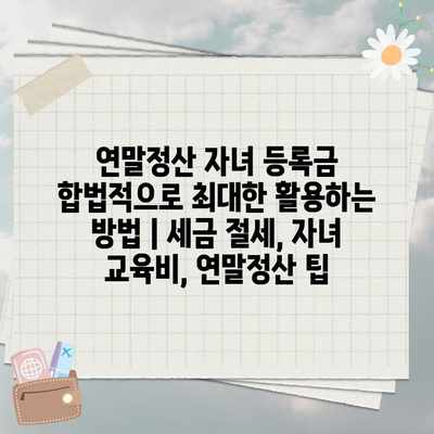 연말정산 자녀 등록금 합법적으로 최대한 활용하는 방법 | 세금 절세, 자녀 교육비, 연말정산 팁