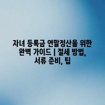 자녀 등록금 연말정산을 위한 완벽 가이드 | 절세 방법, 서류 준비, 팁